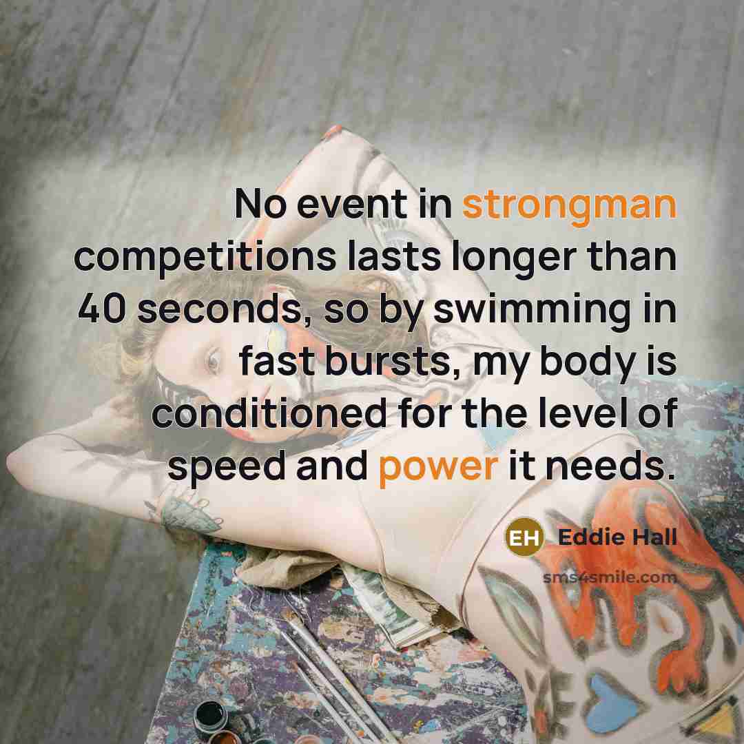 “No event in strongman competitions lasts longer than 40 seconds, so by swimming in fast bursts, my body is conditioned for the level of speed and power it needs.” quote by Eddie Hall