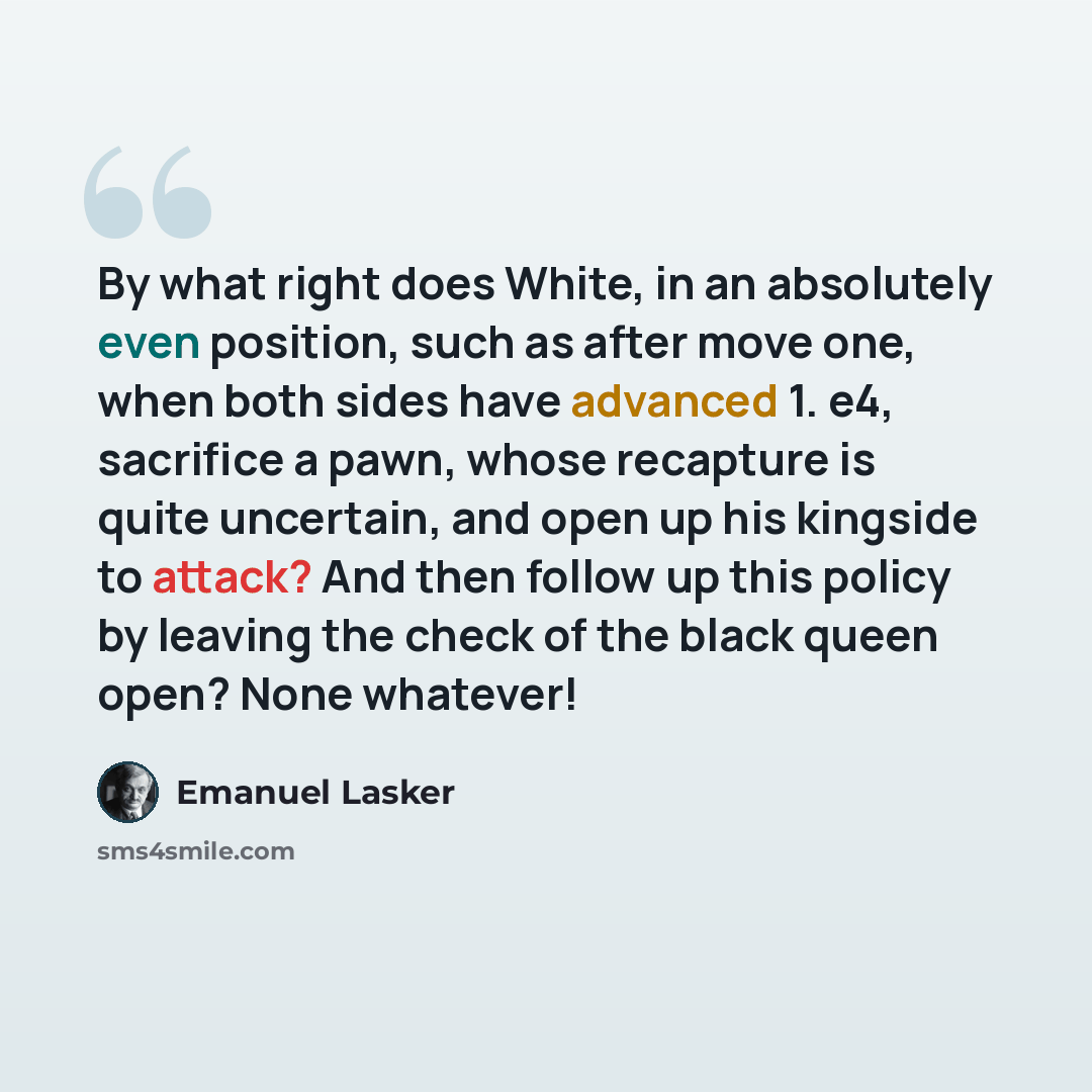 “By what right does White, in an absolutely even position, such as after move one, when both sides have advanced 1. e4, sacrifice a pawn, whose recapture is quite uncertain, and open up his kingside to attack? And then follow up this policy by leaving the check of the black queen open? None whatever!” quote by Emanuel Lasker