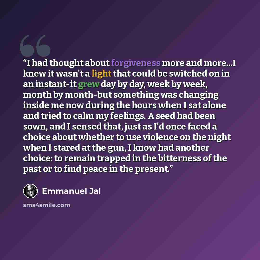 “I had thought about forgiveness more and more...I knew it wasn't a light that could be switched on in an instant-it grew day by day, week by week, month by month-but something was changing inside me now during the hours when I sat alone and tried to calm my feelings. A seed had been sown, and I…” quote by Emmanuel Jal