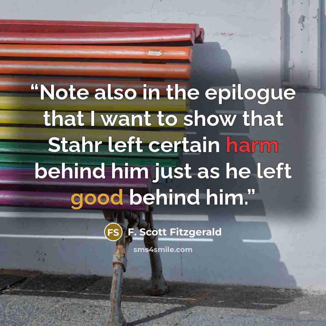 “Note also in the epilogue that I want to show that Stahr left certain harm behind him just as he left good behind him.” quote by F. Scott Fitzgerald