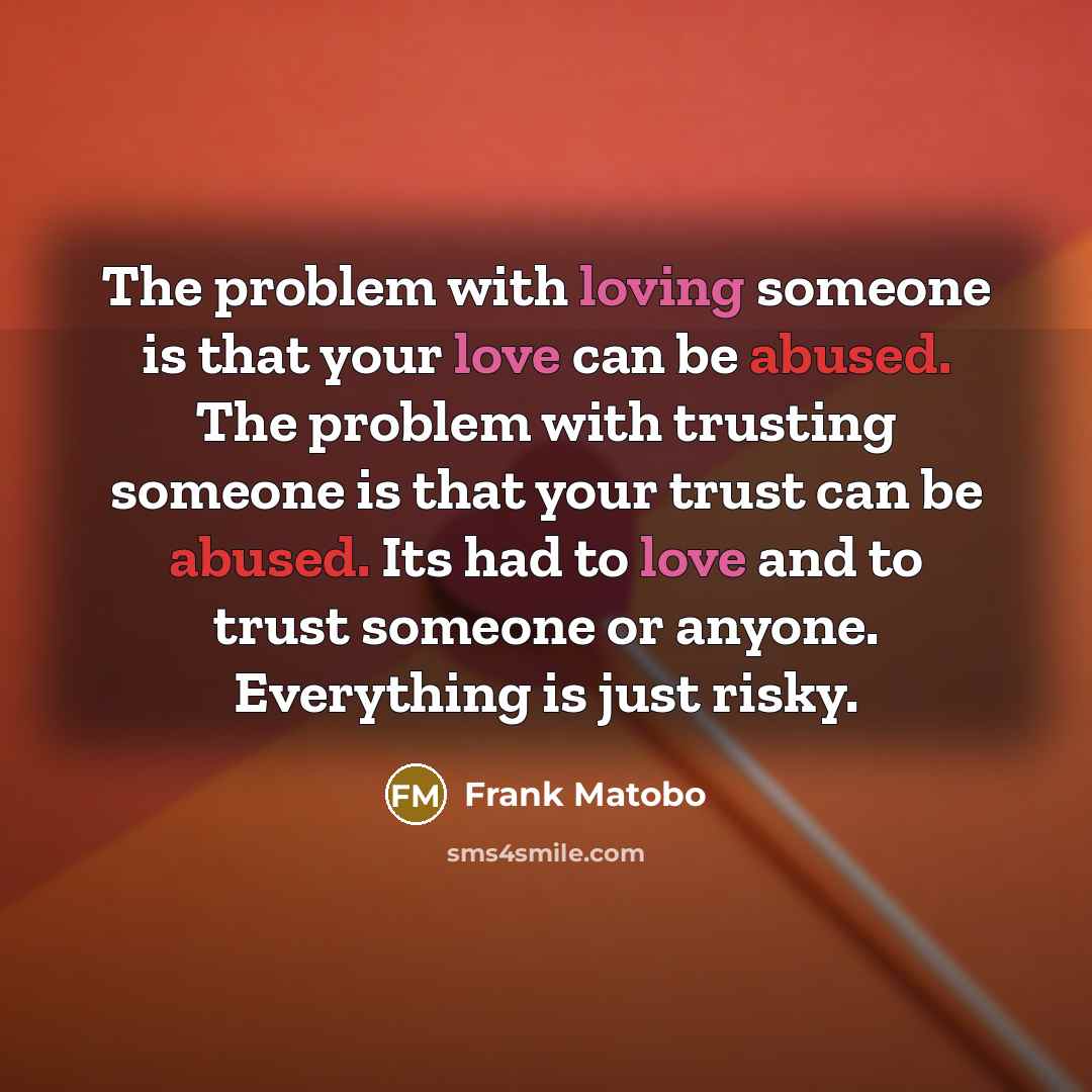 “The problem with loving someone is that your love can be abused. The problem with trusting someone is that your trust can be abused. Its had to love and to trust someone or anyone. Everything is just risky.” quote by Frank Matobo