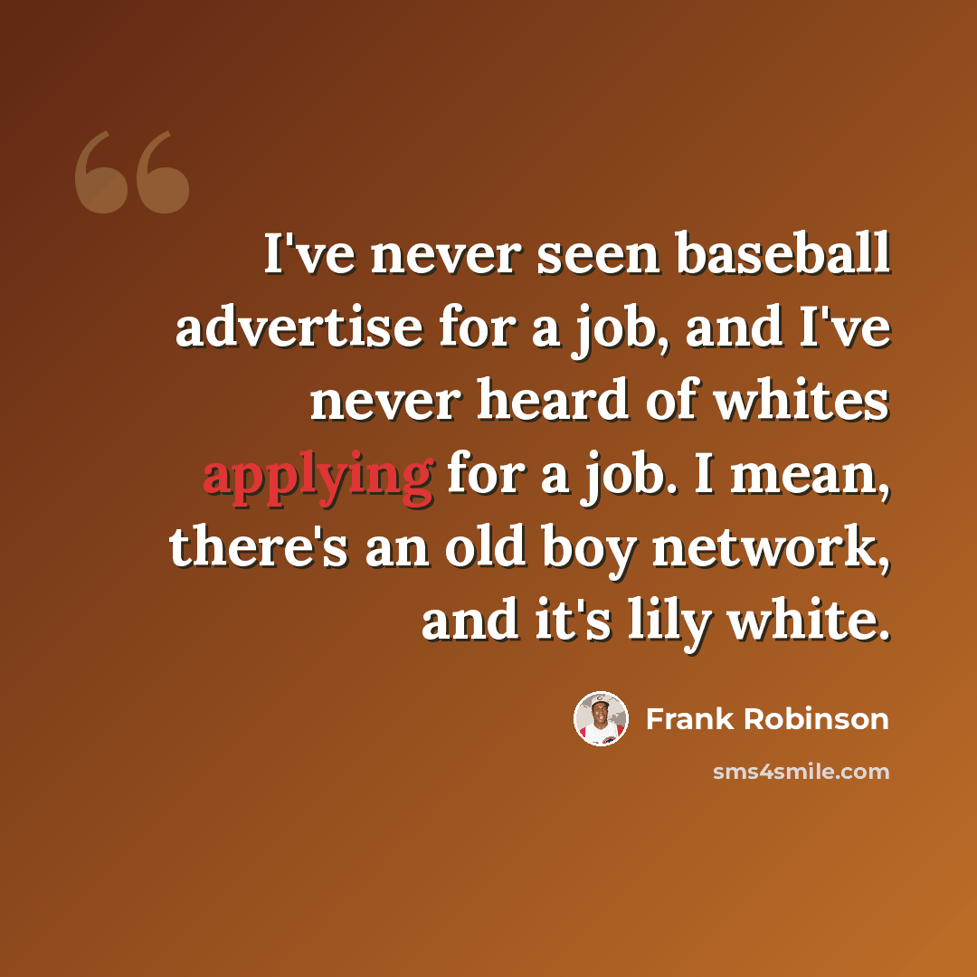 “I've never seen baseball advertise for a job, and I've never heard of whites applying for a job. I mean, there's an old boy network, and it's lily white.” quote by Frank Robinson