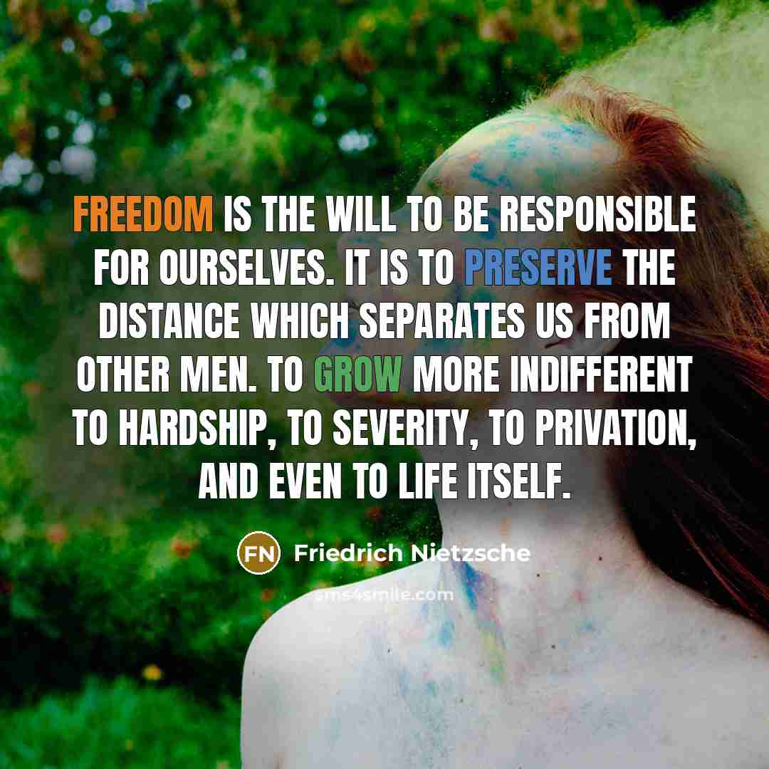 “Freedom is the will to be responsible for ourselves. It is to preserve the distance which separates us from other men. To grow more indifferent to hardship, to severity, to privation, and even to life itself.” quote by Friedrich Nietzsche