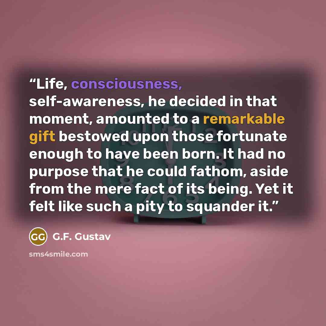 “Life, consciousness, self-awareness, he decided in that moment, amounted to a remarkable gift bestowed upon those fortunate enough to have been born. It had no purpose that he could fathom, aside from the mere fact of its being. Yet it felt like such a pity to squander it.” quote by G.F. Gustav