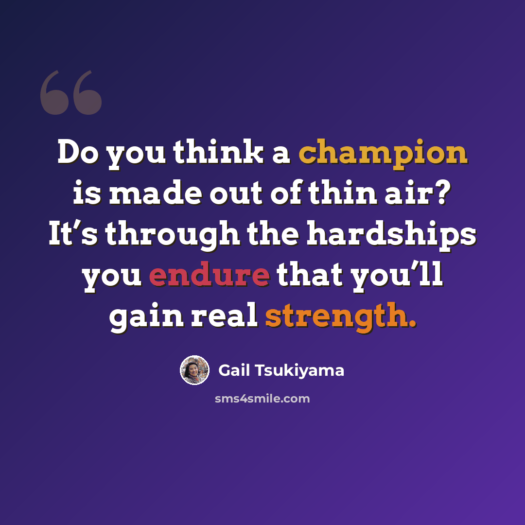 “Do you think a champion is made out of thin air? It’s through the hardships you endure that you’ll gain real strength.” quote by Gail Tsukiyama