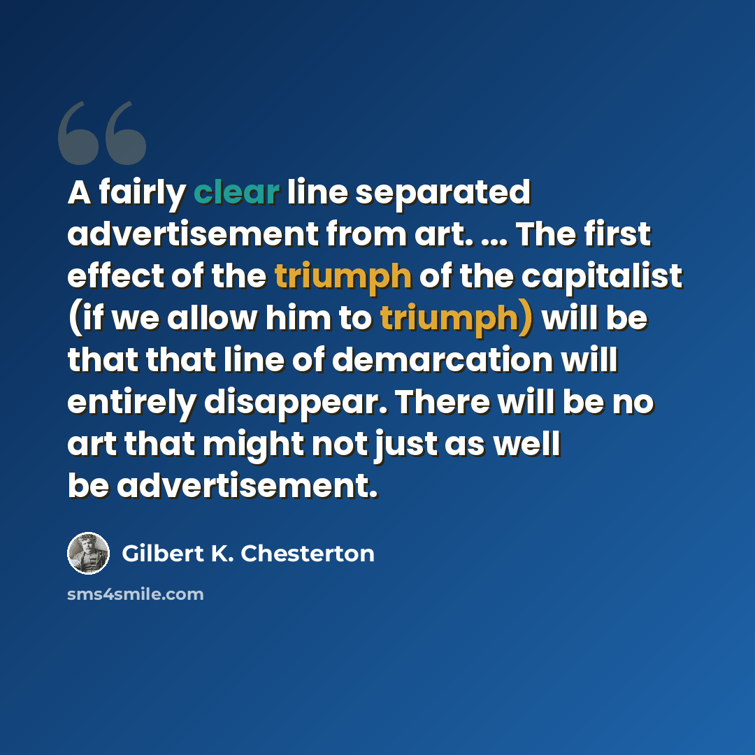 “A fairly clear line separated advertisement from art. ... The first effect of the triumph of the capitalist (if we allow him to triumph) will be that that line of demarcation will entirely disappear. There will be no art that might not just as well be advertisement.” quote by Gilbert K. Chesterton