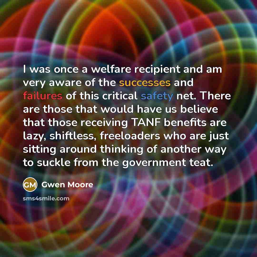 “I was once a welfare recipient and am very aware of the successes and failures of this critical safety net. There are those that would have us believe that those receiving TANF benefits are lazy, shiftless, freeloaders who are just sitting around thinking of another way to suckle from the…” quote by Gwen Moore