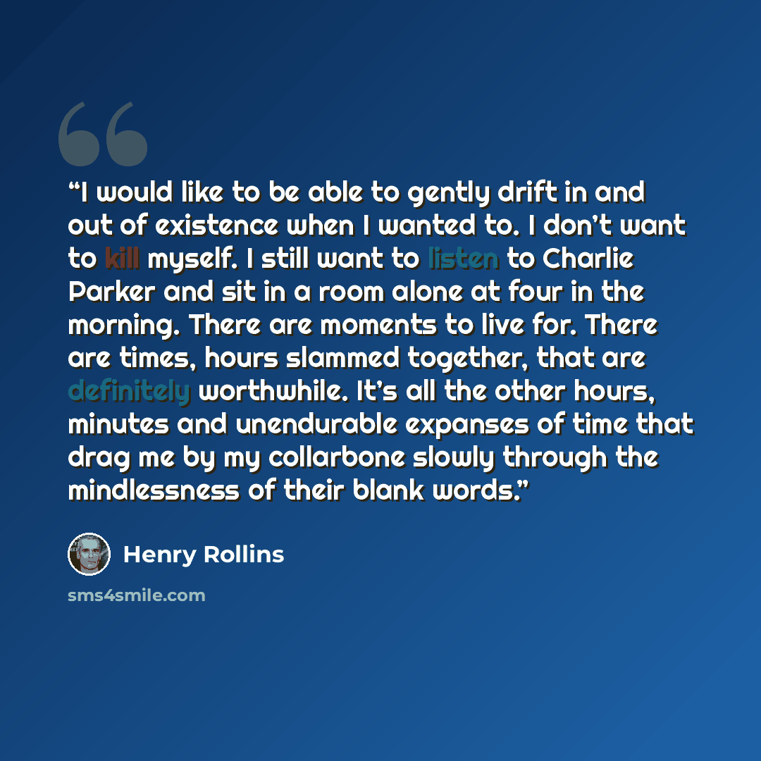 “I would like to be able to gently drift in and out of existence when I wanted to. I don’t want to kill myself. I still want to listen to Charlie Parker and sit in a room alone at four in the morning. There are moments to live for. There are times, hours slammed together, that are definitely…” quote by Henry Rollins