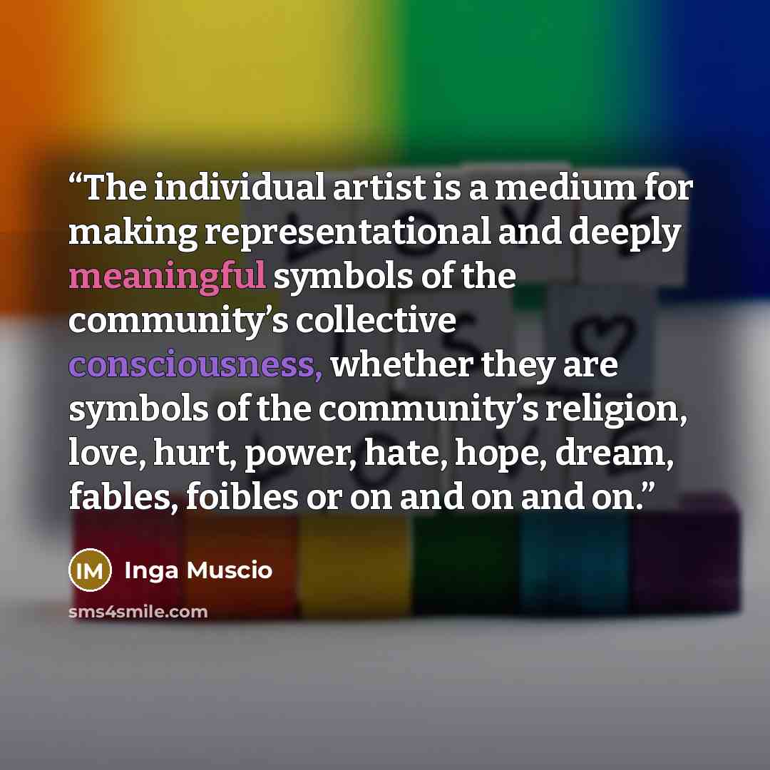 “The individual artist is a medium for making representational and deeply meaningful symbols of the community’s collective consciousness, whether they are symbols of the community’s religion, love, hurt, power, hate, hope, dream, fables, foibles or on and on and on.” quote by Inga Muscio