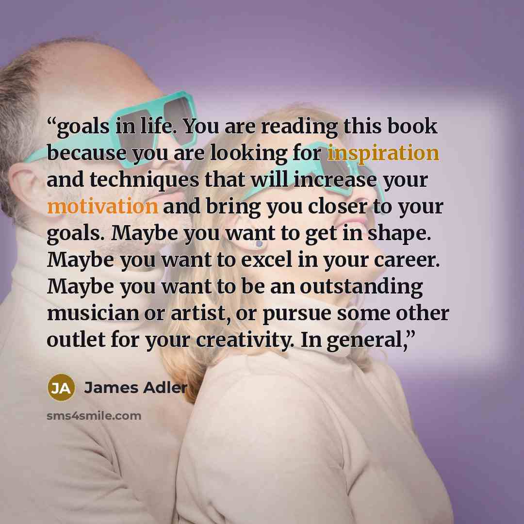 “goals in life. You are reading this book because you are looking for inspiration and techniques that will increase your motivation and bring you closer to your goals. Maybe you want to get in shape. Maybe you want to excel in your career. Maybe you want to be an outstanding musician or artist, or…” quote by James Adler