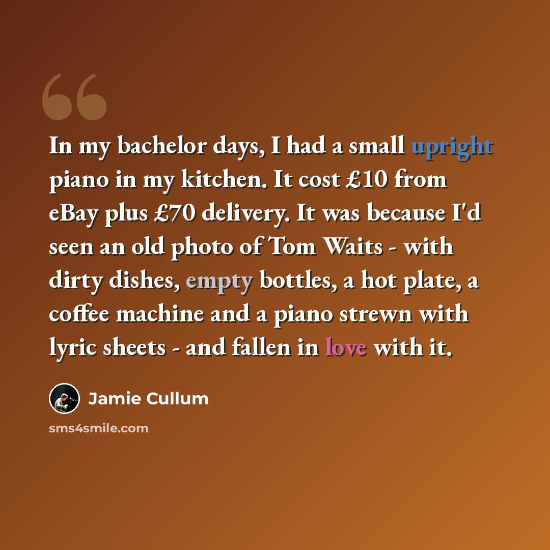 “In my bachelor days, I had a small upright piano in my kitchen. It cost £10 from eBay plus £70 delivery. It was because I'd seen an old photo of Tom Waits - with dirty dishes, empty bottles, a hot plate, a coffee machine and a piano strewn with lyric sheets - and fallen in love with it.” quote by Jamie Cullum