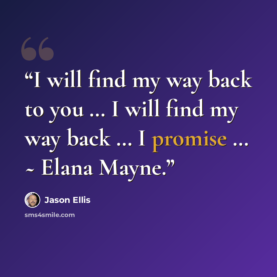 “I will find my way back to you … I will find my way back … I promise … ~ Elana Mayne.” quote by Jason Ellis