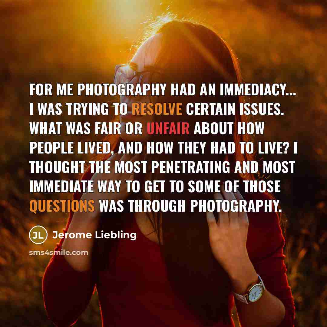 “For me photography had an immediacy... I was trying to resolve certain issues. What was fair or unfair about how people lived, and how they had to live? I thought the most penetrating and most immediate way to get to some of those questions was through photography.” quote by Jerome Liebling