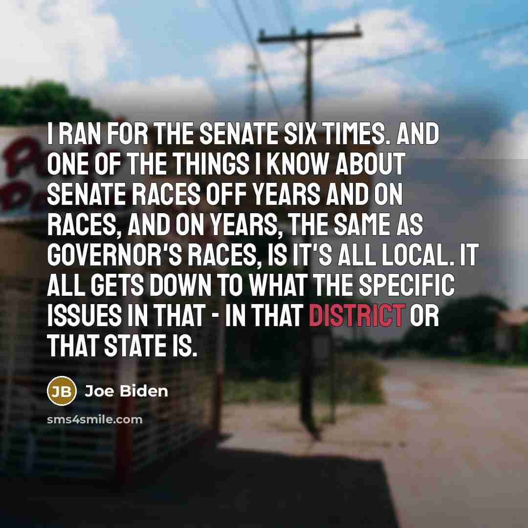 “I ran for the Senate six times. And one of the things I know about Senate races off years and on races, and on years, the same as governor's races, is it's all local. It all gets down to what the specific issues in that - in that district or that state is.” quote by Joe Biden
