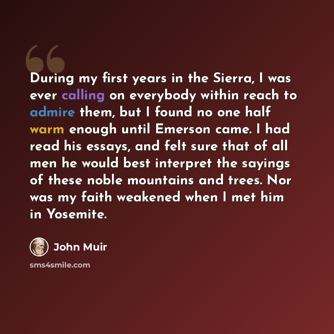 “During my first years in the Sierra, I was ever calling on everybody within reach to admire them, but I found no one half warm enough until Emerson came. I had read his essays, and felt sure that of all men he would best interpret the sayings of these noble mountains and trees. Nor was my faith…” quote by John Muir