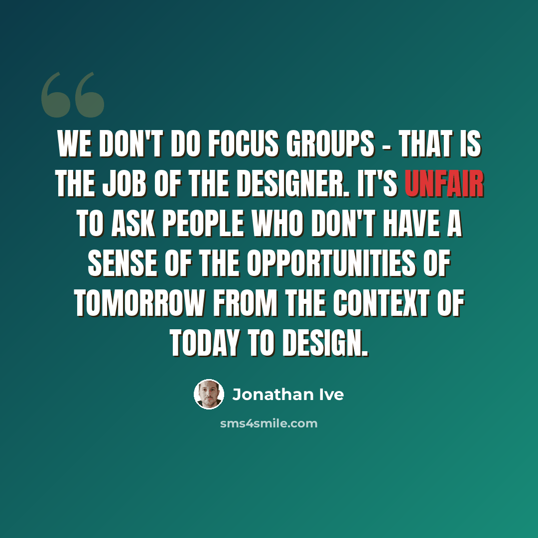 “We don't do focus groups - that is the job of the designer. It's unfair to ask people who don't have a sense of the opportunities of tomorrow from the context of today to design.” quote by Jonathan Ive