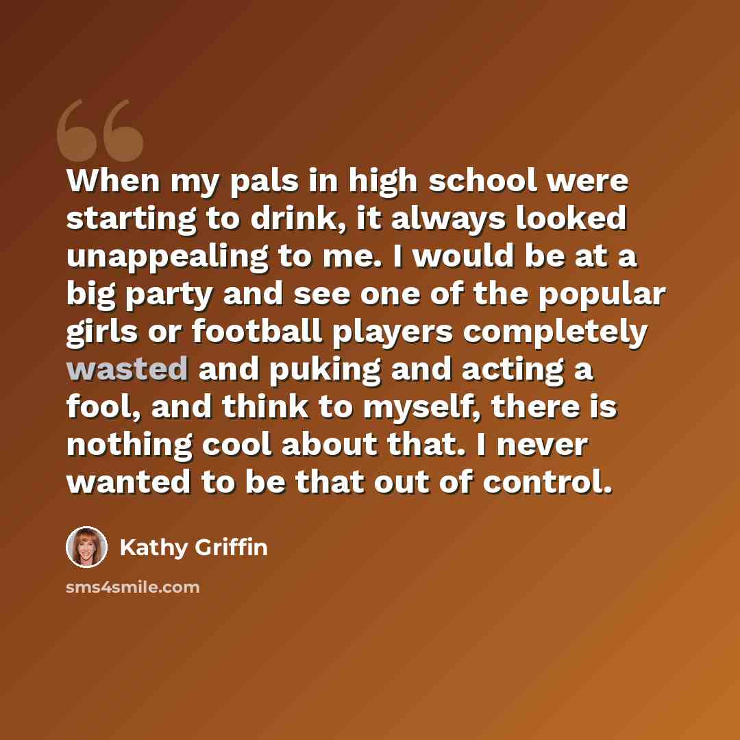 “When my pals in high school were starting to drink, it always looked unappealing to me. I would be at a big party and see one of the popular girls or football players completely wasted and puking and acting a fool, and think to myself, there is nothing cool about that. I never wanted to be that…” quote by Kathy Griffin