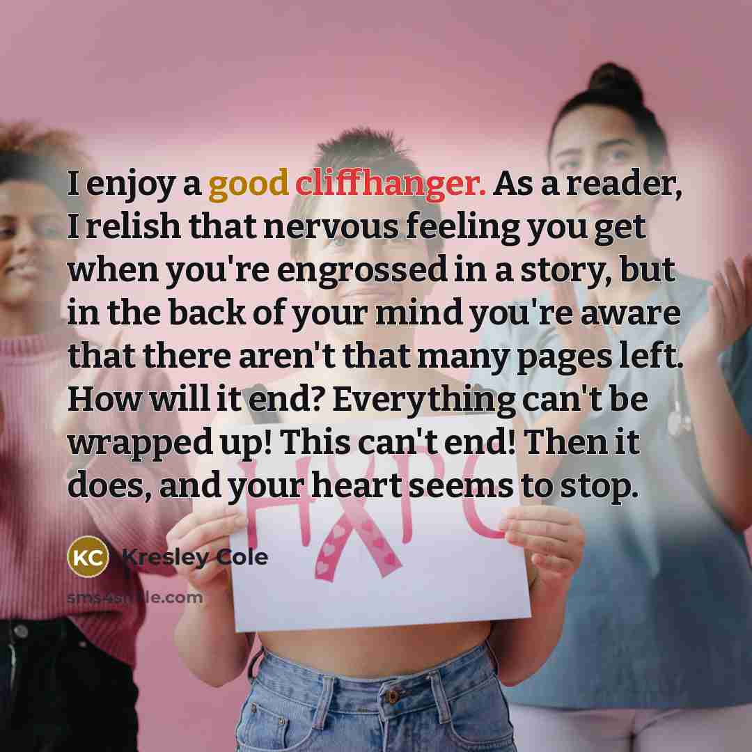 “I enjoy a good cliffhanger. As a reader, I relish that nervous feeling you get when you're engrossed in a story, but in the back of your mind you're aware that there aren't that many pages left. How will it end? Everything can't be wrapped up! This can't end! Then it does, and your heart seems to…” quote by Kresley Cole