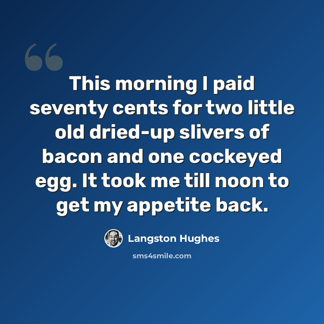 “This morning I paid seventy cents for two little old dried-up slivers of bacon and one cockeyed egg. It took me till noon to get my appetite back.” quote by Langston Hughes