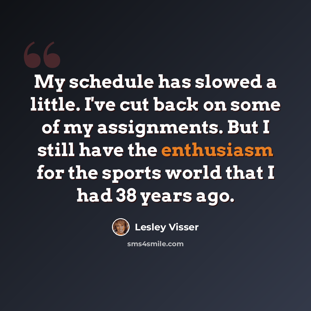 “My schedule has slowed a little. I've cut back on some of my assignments. But I still have the enthusiasm for the sports world that I had 38 years ago.” quote by Lesley Visser