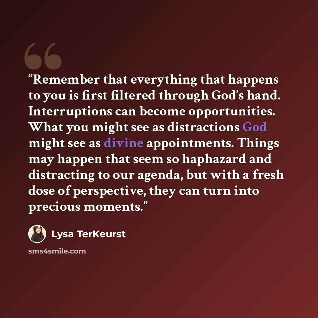 “Remember that everything that happens to you is first filtered through God’s hand. Interruptions can become opportunities. What you might see as distractions God might see as divine appointments. Things may happen that seem so haphazard and distracting to our agenda, but with a fresh dose of…” quote by Lysa TerKeurst