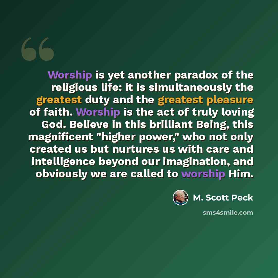 “Worship is yet another paradox of the religious life: it is simultaneously the greatest duty and the greatest pleasure of faith. Worship is the act of truly loving God. Believe in this brilliant Being, this magnificent "higher power," who not only created us but nurtures us with care and…” quote by M. Scott Peck