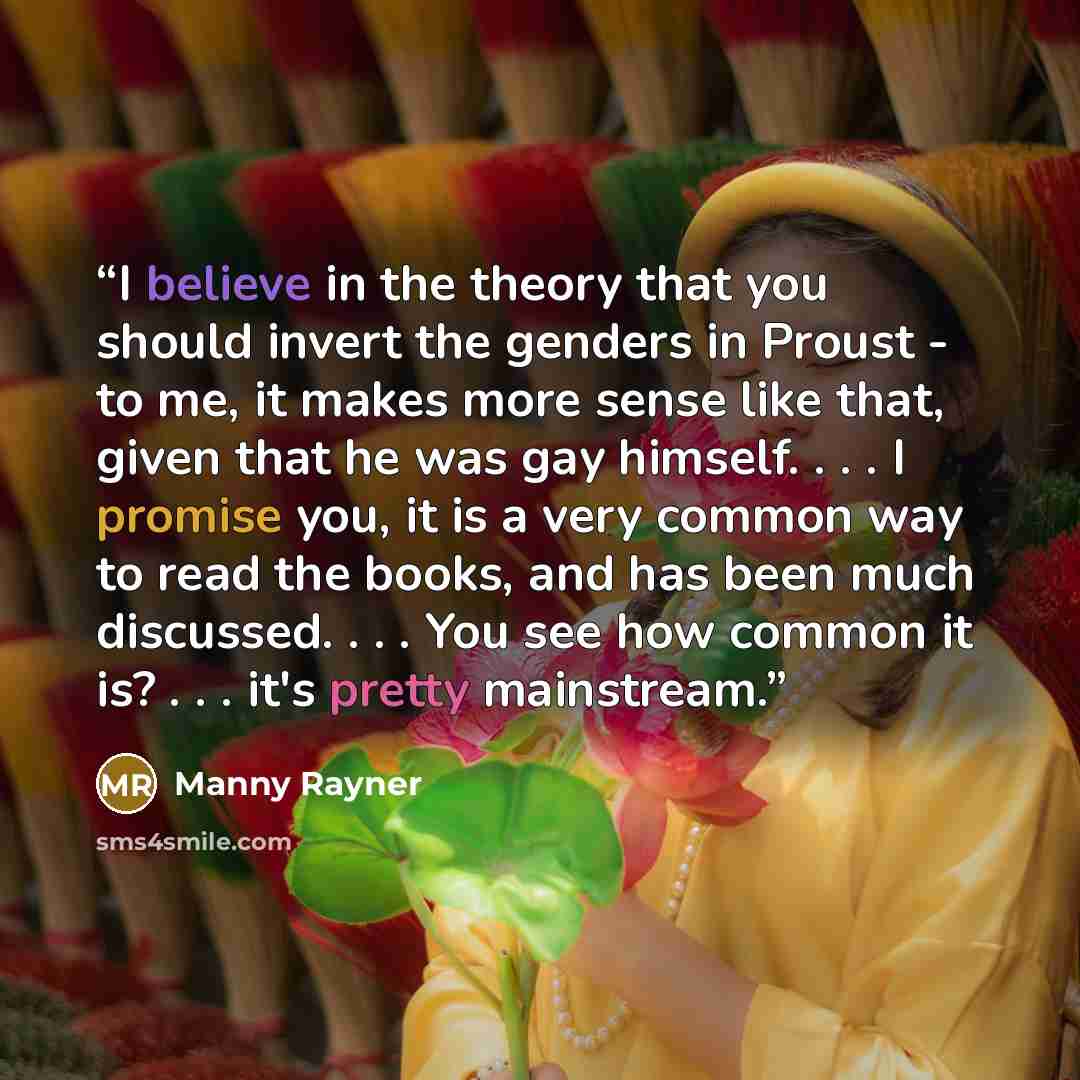 “I believe in the theory that you should invert the genders in Proust - to me, it makes more sense like that, given that he was gay himself. . . . I promise you, it is a very common way to read the books, and has been much discussed. . . . You see how common it is? . . . it's pretty mainstream.” quote by Manny Rayner