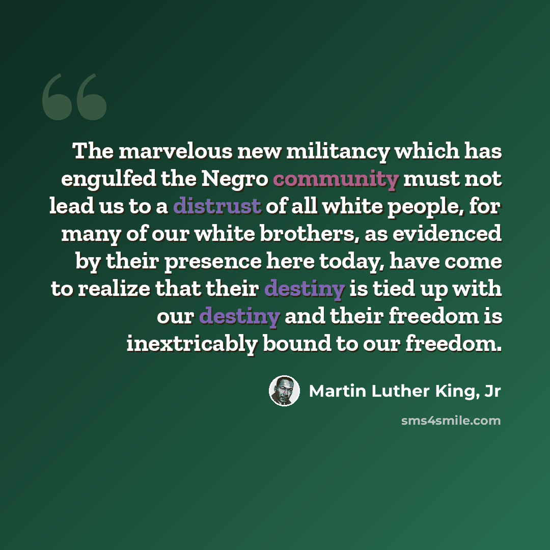“The marvelous new militancy which has engulfed the Negro community must not lead us to a distrust of all white people, for many of our white brothers, as evidenced by their presence here today, have come to realize that their destiny is tied up with our destiny and their freedom is inextricably…” quote by Martin Luther King, Jr