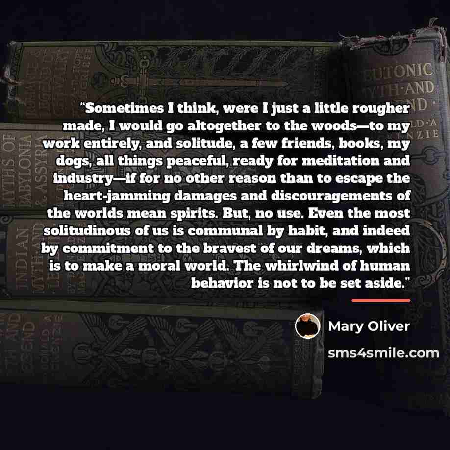 “Sometimes I think, were I just a little rougher made, I would go altogether to the woods—to my work entirely, and solitude, a few friends, books, my dogs, all things peaceful, ready for meditation and industry—if for no other reason than to escape the heart-jamming damages and discouragements of…” quote by Mary Oliver