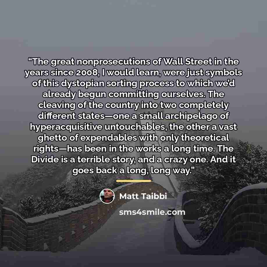 “The great nonprosecutions of Wall Street in the years since 2008, I would learn, were just symbols of this dystopian sorting process to which we’d already begun committing ourselves. The cleaving of the country into two completely different states—one a small archipelago of hyperacquisitive…” quote by Matt Taibbi