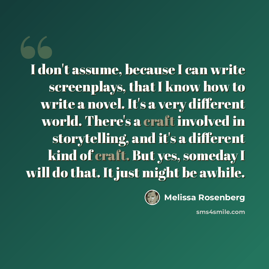 “I don't assume, because I can write screenplays, that I know how to write a novel. It's a very different world. There's a craft involved in storytelling, and it's a different kind of craft. But yes, someday I will do that. It just might be awhile.” quote by Melissa Rosenberg