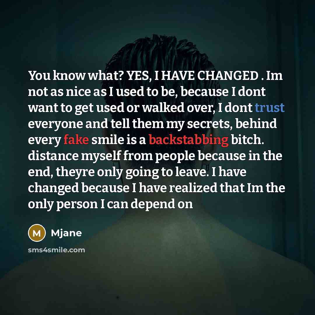 “You know what? YES, I HAVE CHANGED . Im not as nice as I used to be, because I dont want to get used or walked over, I dont trust everyone and tell them my secrets, behind every fake smile is a backstabbing bitch. distance myself from people because in the end, theyre only going to leave. I have…” quote by Mjane