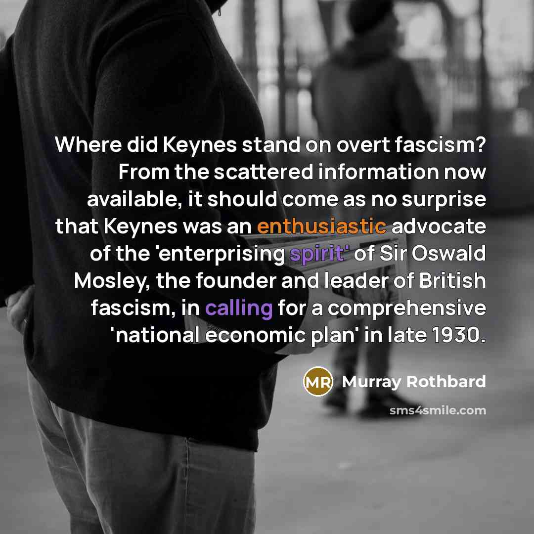 “Where did Keynes stand on overt fascism? From the scattered information now available, it should come as no surprise that Keynes was an enthusiastic advocate of the 'enterprising spirit' of Sir Oswald Mosley, the founder and leader of British fascism, in calling for a comprehensive 'national…” quote by Murray Rothbard