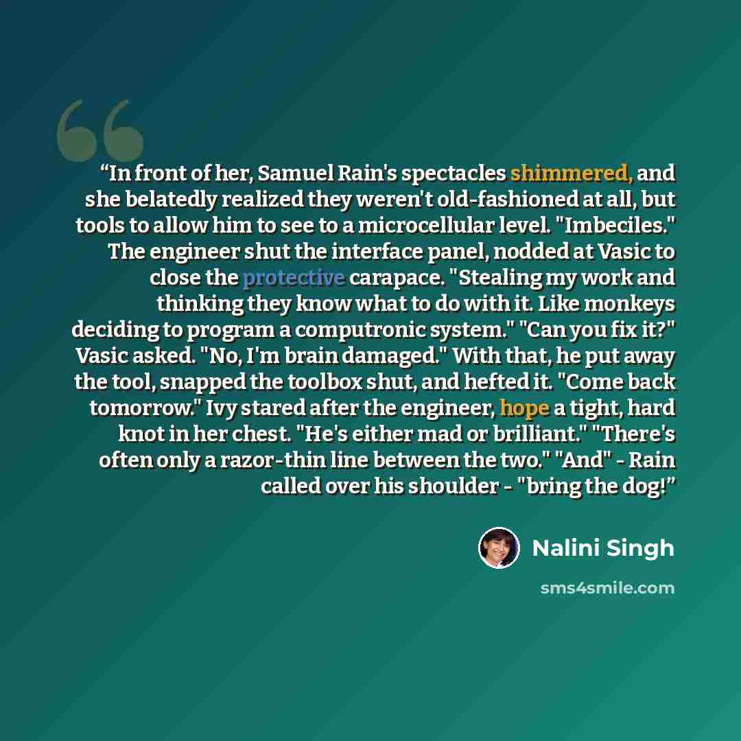 “In front of her, Samuel Rain's spectacles shimmered, and she belatedly realized they weren't old-fashioned at all, but tools to allow him to see to a microcellular level. "Imbeciles." The engineer shut the interface panel, nodded at Vasic to close the protective carapace. "Stealing my work and…” quote by Nalini Singh