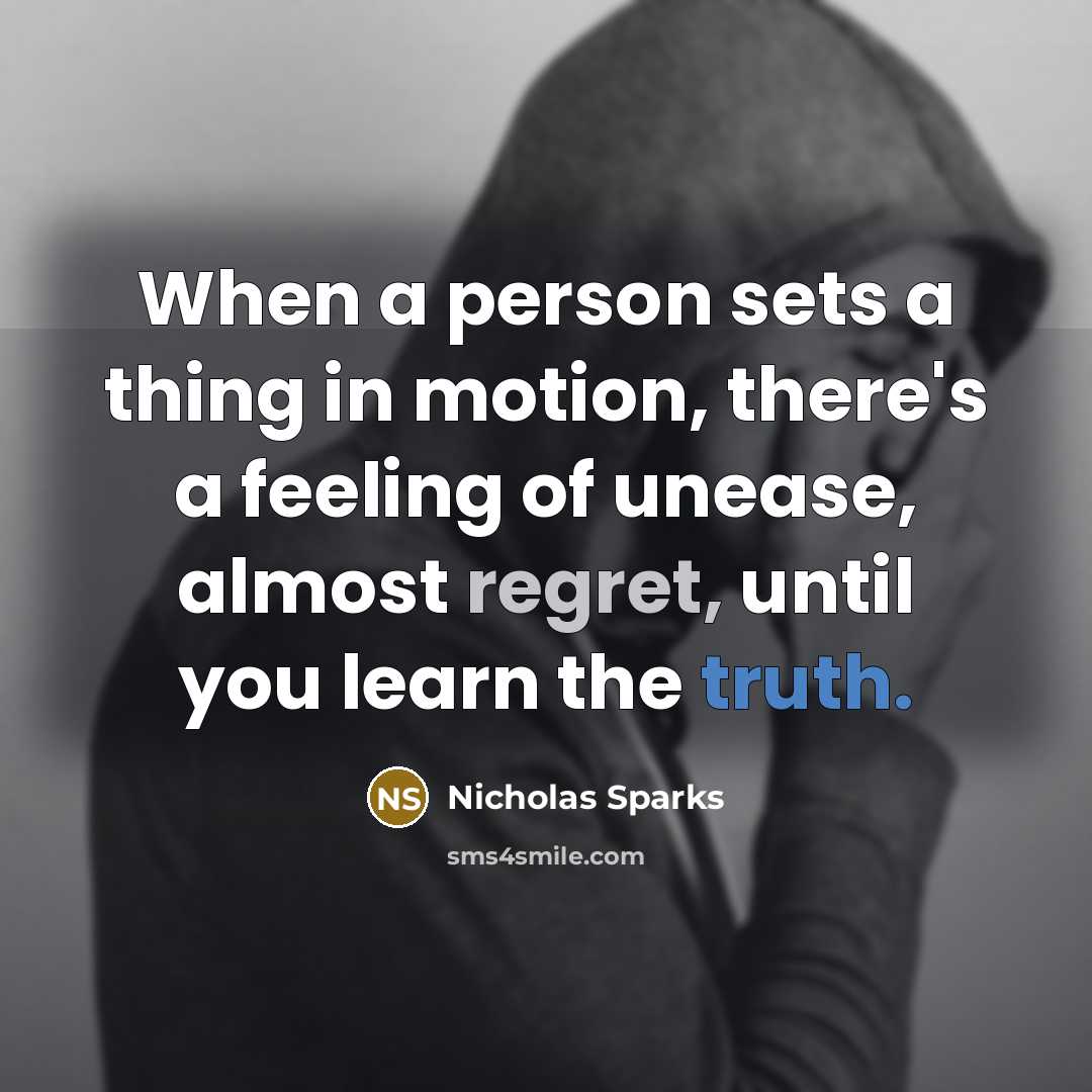 “When a person sets a thing in motion, there's a feeling of unease, almost regret, until you learn the truth.” quote by Nicholas Sparks