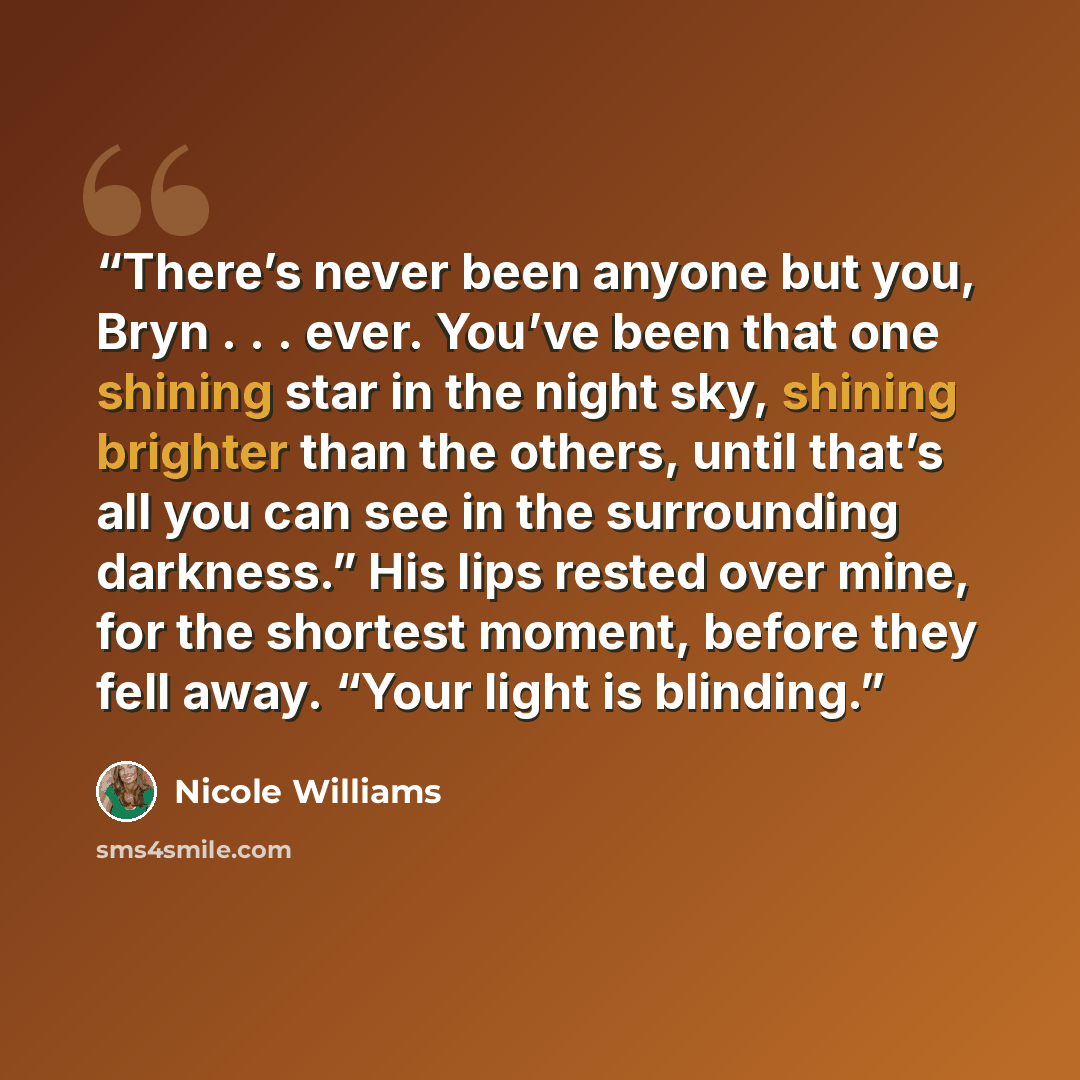“There’s never been anyone but you, Bryn . . . ever. You’ve been that one shining star in the night sky, shining brighter than the others, until that’s all you can see in the surrounding darkness.” His lips rested over mine, for the shortest moment, before they fell away. “Your light is blinding.” quote by Nicole Williams