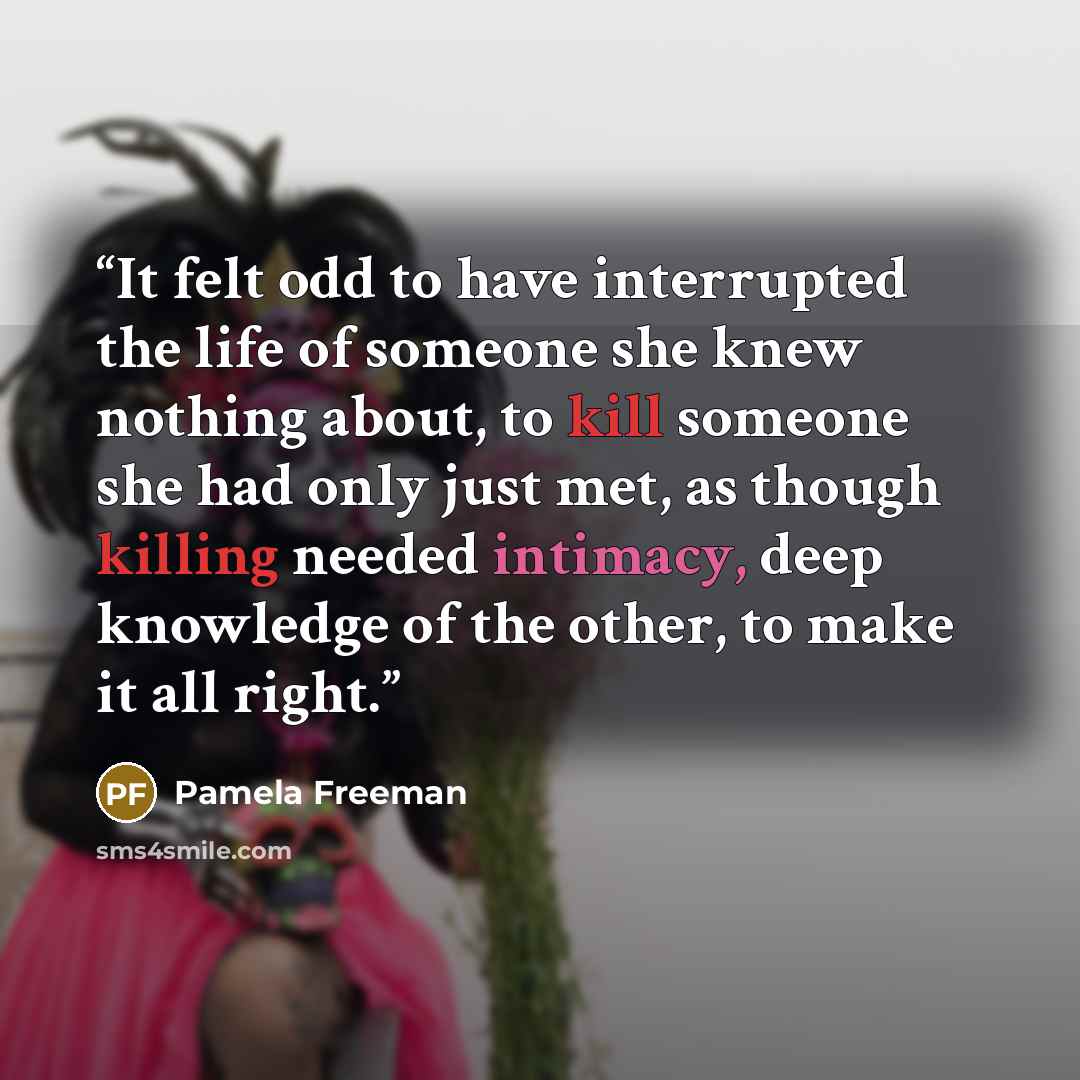 “It felt odd to have interrupted the life of someone she knew nothing about, to kill someone she had only just met, as though killing needed intimacy, deep knowledge of the other, to make it all right.” quote by Pamela Freeman