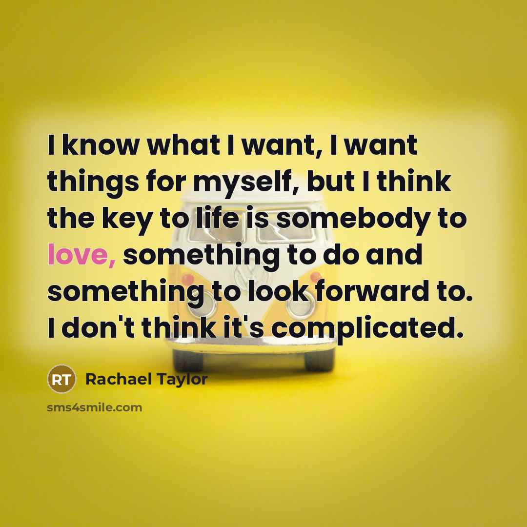 “I know what I want, I want things for myself, but I think the key to life is somebody to love, something to do and something to look forward to. I don't think it's complicated.” quote by Rachael Taylor