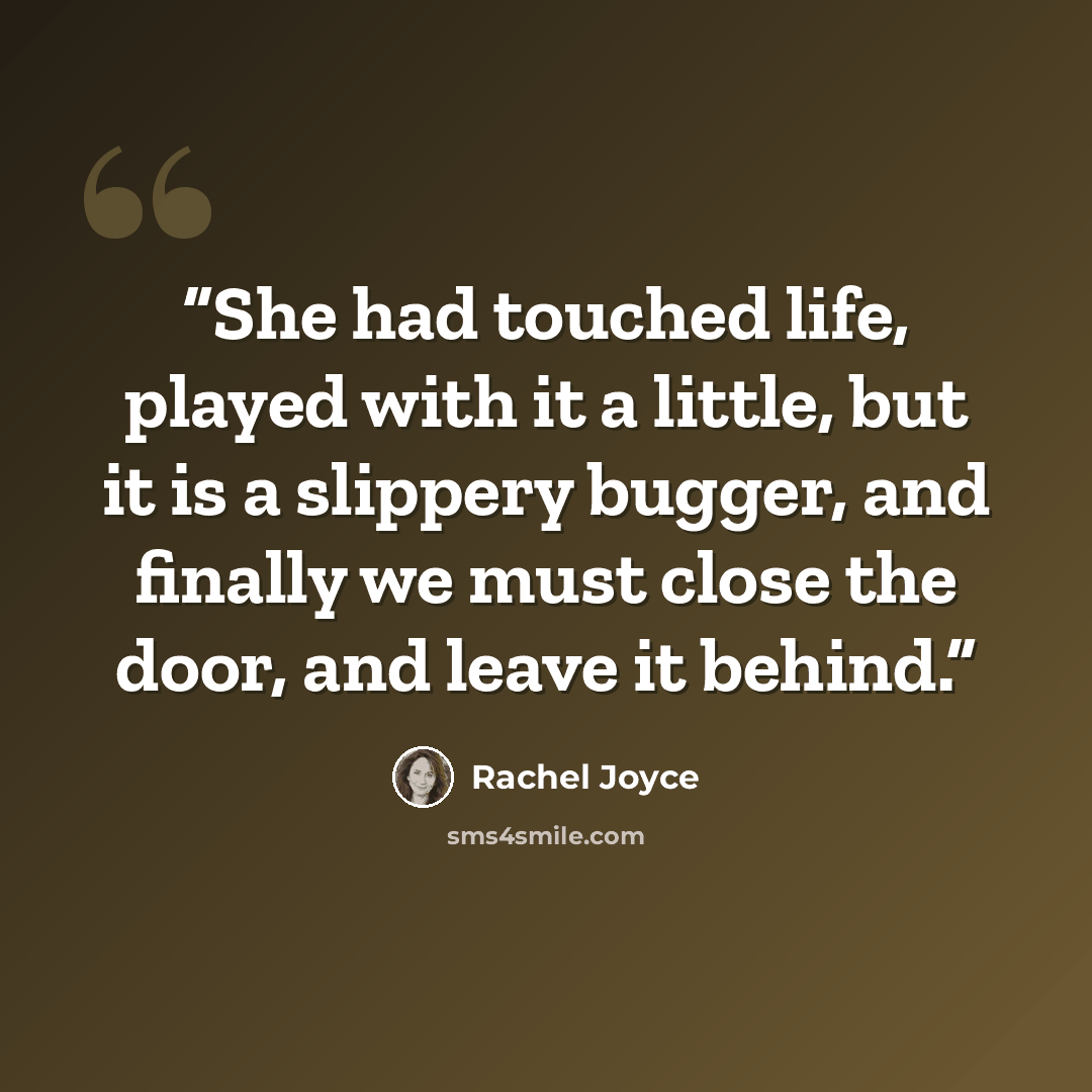 “She had touched life, played with it a little, but it is a slippery bugger, and finally we must close the door, and leave it behind.” quote by Rachel Joyce