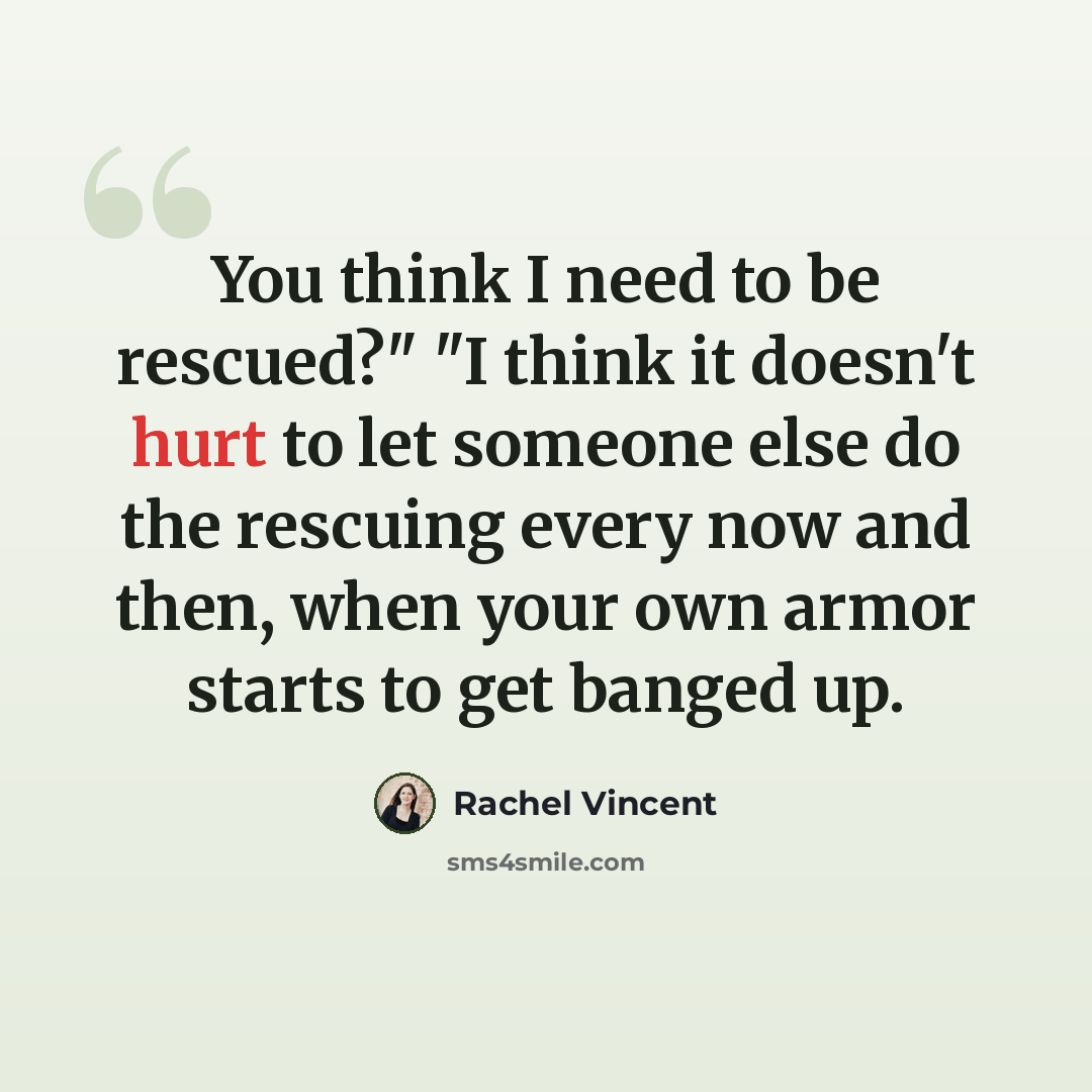 “You think I need to be rescued?" "I think it doesn't hurt to let someone else do the rescuing every now and then, when your own armor starts to get banged up.” quote by Rachel Vincent