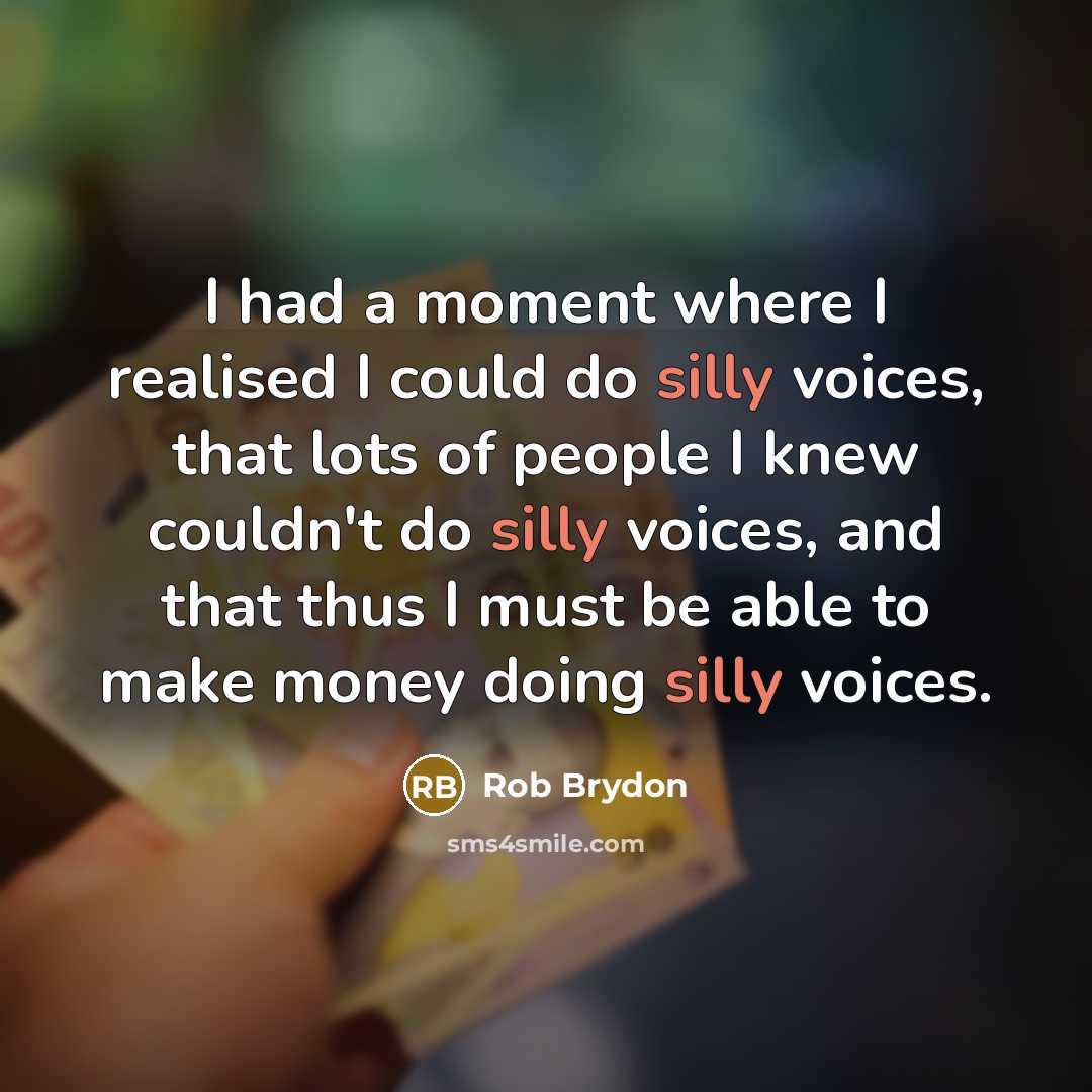 “I had a moment where I realised I could do silly voices, that lots of people I knew couldn't do silly voices, and that thus I must be able to make money doing silly voices.” quote by Rob Brydon