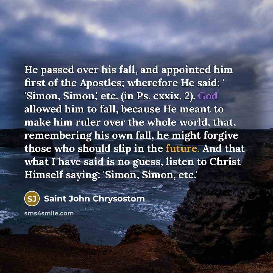 “He passed over his fall, and appointed him first of the Apostles; wherefore He said: ' 'Simon, Simon,' etc. (in Ps. cxxix. 2). God allowed him to fall, because He meant to make him ruler over the whole world, that, remembering his own fall, he might forgive those who should slip in the future. And…” quote by Saint John Chrysostom