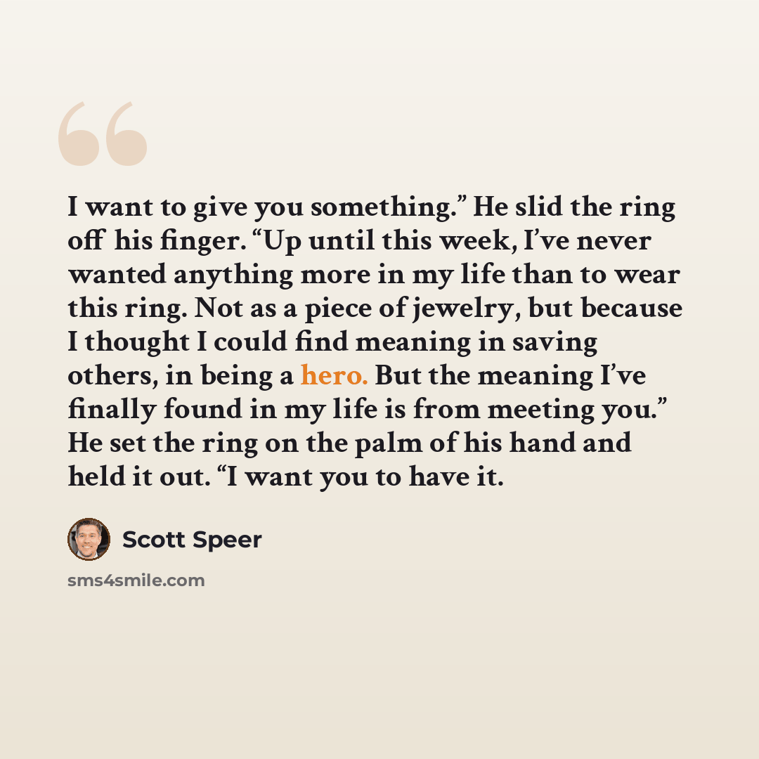 “I want to give you something.” He slid the ring off his finger. “Up until this week, I’ve never wanted anything more in my life than to wear this ring. Not as a piece of jewelry, but because I thought I could find meaning in saving others, in being a hero. But the meaning I’ve finally found in my…” quote by Scott Speer