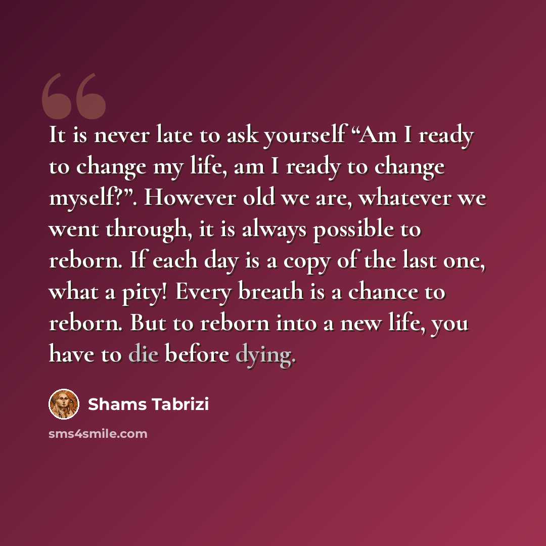 “It is never late to ask yourself “Am I ready to change my life, am I ready to change myself?”. However old we are, whatever we went through, it is always possible to reborn. If each day is a copy of the last one, what a pity! Every breath is a chance to reborn. But to reborn into a new life, you…” quote by Shams Tabrizi