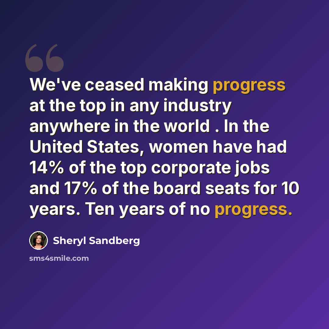 “We've ceased making progress at the top in any industry anywhere in the world . In the United States, women have had 14% of the top corporate jobs and 17% of the board seats for 10 years. Ten years of no progress.” quote by Sheryl Sandberg