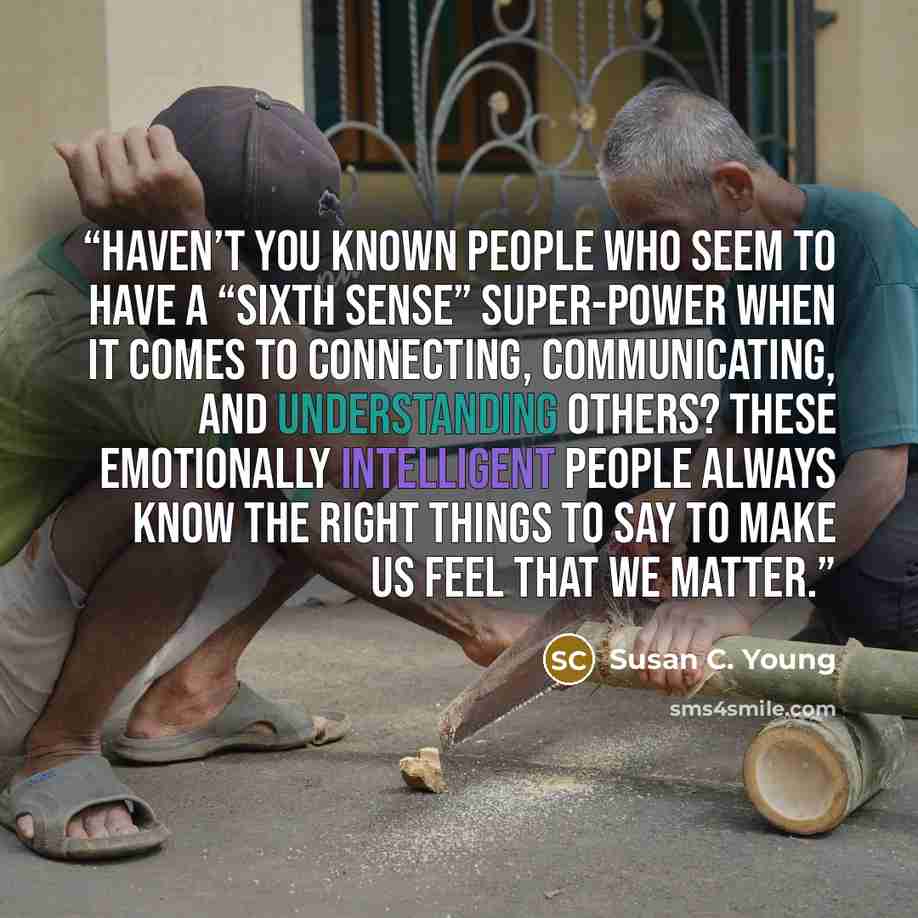 “Haven’t you known people who seem to have a “sixth sense” super-power when it comes to connecting, communicating, and understanding others? These emotionally intelligent people always know the right things to say to make us feel that we matter.” quote by Susan C. Young