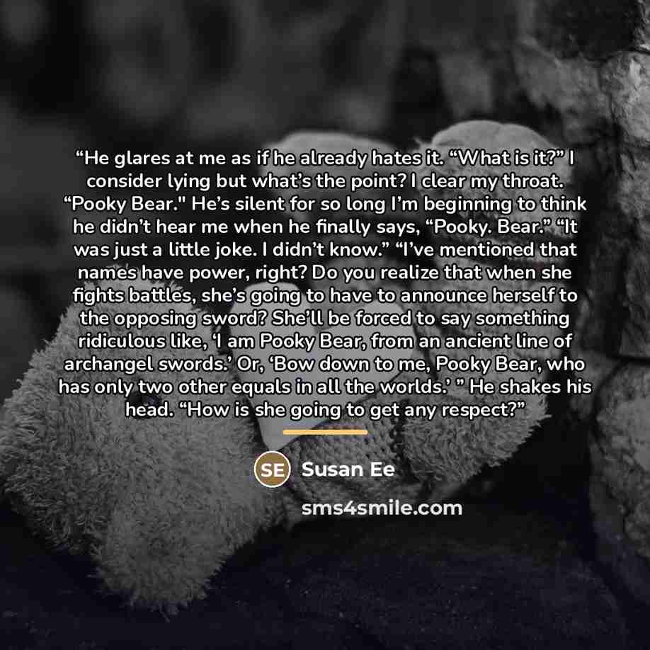 “He glares at me as if he already hates it. “What is it?” I consider lying but what’s the point? I clear my throat. “Pooky Bear." He’s silent for so long I’m beginning to think he didn’t hear me when he finally says, “Pooky. Bear.” “It was just a little joke. I didn’t know.” “I’ve mentioned that…” quote by Susan Ee