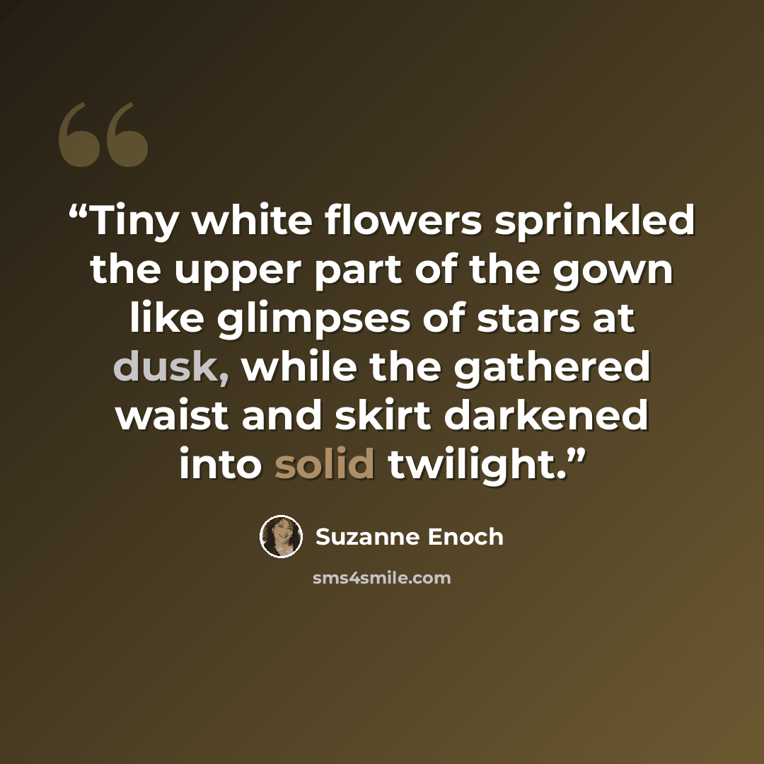 “Tiny white flowers sprinkled the upper part of the gown like glimpses of stars at dusk, while the gathered waist and skirt darkened into solid twilight.” quote by Suzanne Enoch