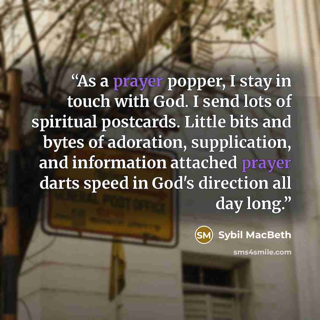 “As a prayer popper, I stay in touch with God. I send lots of spiritual postcards. Little bits and bytes of adoration, supplication, and information attached prayer darts speed in God's direction all day long.” quote by Sybil MacBeth