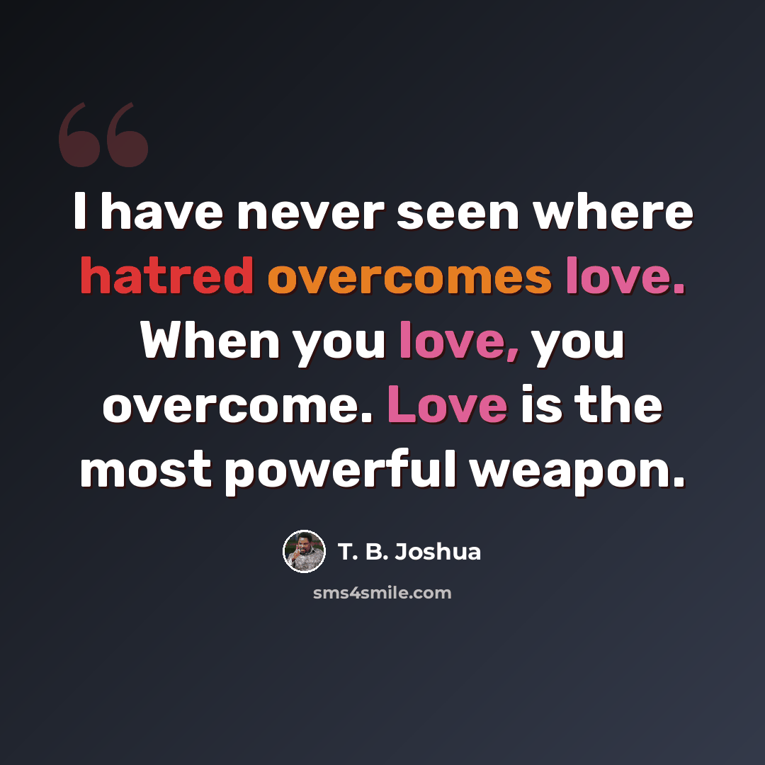“I have never seen where hatred overcomes love. When you love, you overcome. Love is the most powerful weapon.” quote by T. B. Joshua